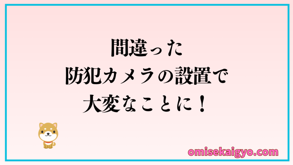 店舗に間違った防犯カメラの設置で、大変なことに巻き込まれるので注意点をしっかりチェックしましょう